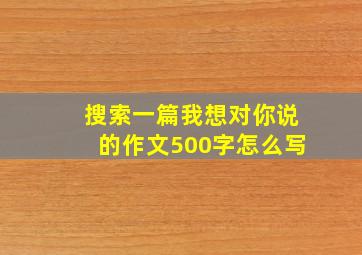 搜索一篇我想对你说的作文500字怎么写