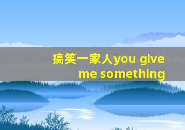 搞笑一家人you give me something