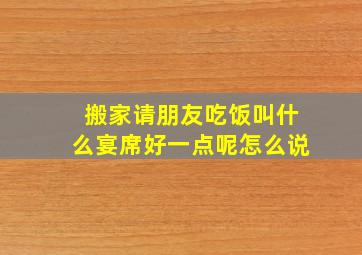 搬家请朋友吃饭叫什么宴席好一点呢怎么说