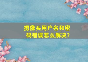 摄像头用户名和密码错误怎么解决?