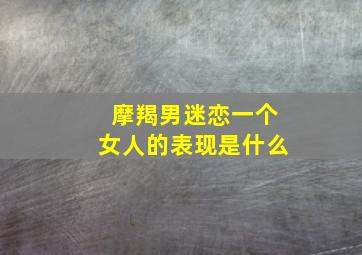 摩羯男迷恋一个女人的表现是什么