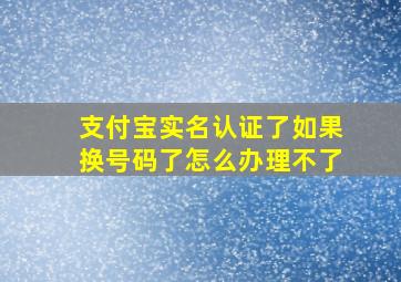 支付宝实名认证了如果换号码了怎么办理不了