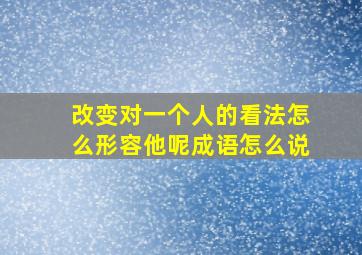 改变对一个人的看法怎么形容他呢成语怎么说