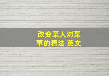 改变某人对某事的看法 英文