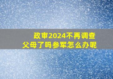 政审2024不再调查父母了吗参军怎么办呢