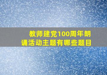 教师建党100周年朗诵活动主题有哪些题目