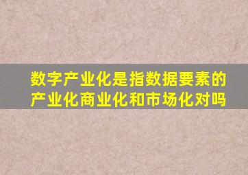 数字产业化是指数据要素的产业化商业化和市场化对吗