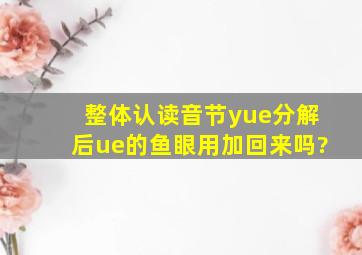 整体认读音节yue分解后ue的鱼眼用加回来吗?