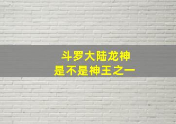 斗罗大陆龙神是不是神王之一