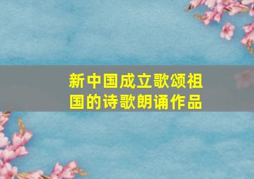 新中国成立歌颂祖国的诗歌朗诵作品