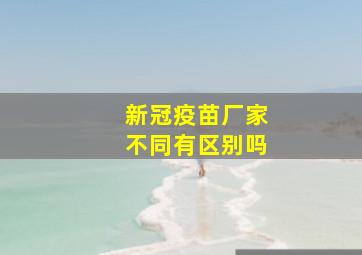 新冠疫苗厂家不同有区别吗