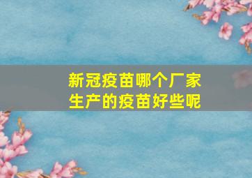 新冠疫苗哪个厂家生产的疫苗好些呢