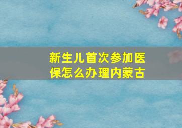 新生儿首次参加医保怎么办理内蒙古