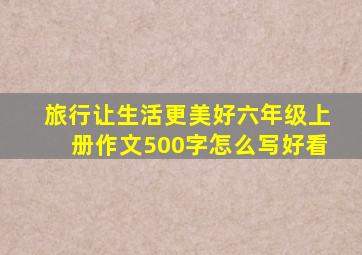 旅行让生活更美好六年级上册作文500字怎么写好看