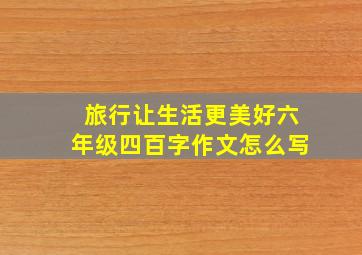 旅行让生活更美好六年级四百字作文怎么写