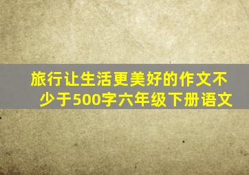 旅行让生活更美好的作文不少于500字六年级下册语文