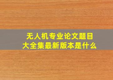 无人机专业论文题目大全集最新版本是什么