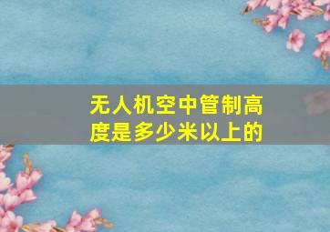 无人机空中管制高度是多少米以上的