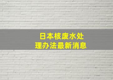 日本核废水处理办法最新消息