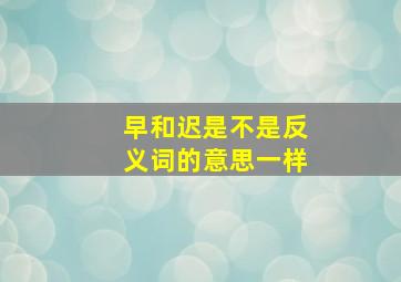 早和迟是不是反义词的意思一样