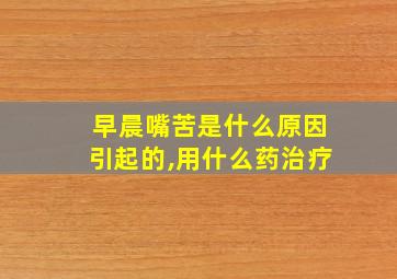 早晨嘴苦是什么原因引起的,用什么药治疗