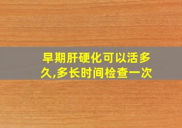 早期肝硬化可以活多久,多长时间检查一次