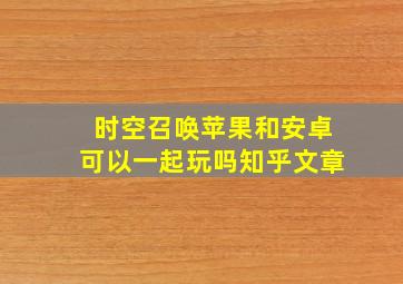 时空召唤苹果和安卓可以一起玩吗知乎文章