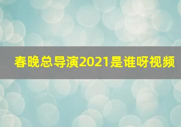 春晚总导演2021是谁呀视频