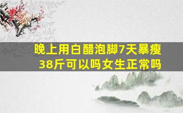 晚上用白醋泡脚7天暴瘦38斤可以吗女生正常吗