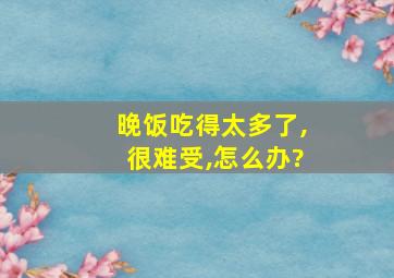 晚饭吃得太多了,很难受,怎么办?