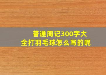 普通周记300字大全打羽毛球怎么写的呢