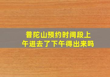 普陀山预约时间段上午进去了下午得出来吗