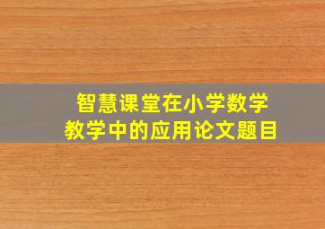 智慧课堂在小学数学教学中的应用论文题目