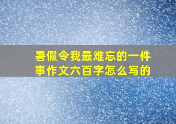 暑假令我最难忘的一件事作文六百字怎么写的