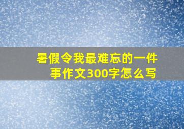 暑假令我最难忘的一件事作文300字怎么写