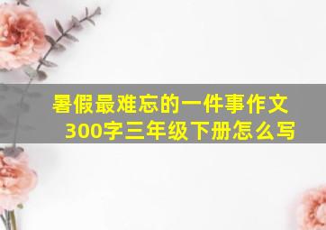 暑假最难忘的一件事作文300字三年级下册怎么写