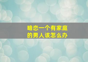 暗恋一个有家庭的男人该怎么办