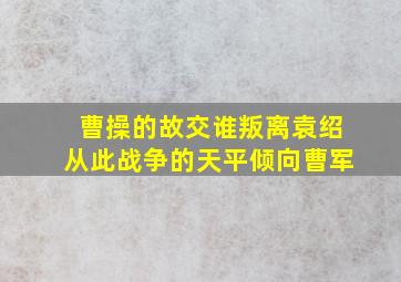 曹操的故交谁叛离袁绍从此战争的天平倾向曹军