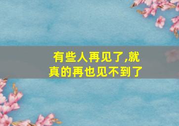 有些人再见了,就真的再也见不到了