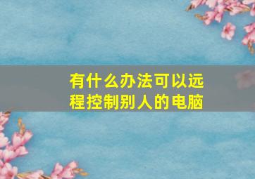 有什么办法可以远程控制别人的电脑