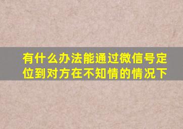 有什么办法能通过微信号定位到对方在不知情的情况下