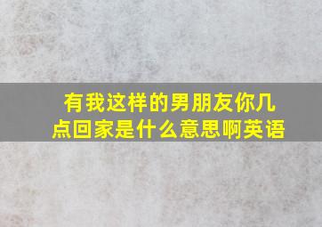 有我这样的男朋友你几点回家是什么意思啊英语