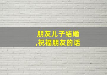 朋友儿子结婚,祝福朋友的话