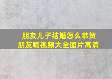 朋友儿子结婚怎么恭贺朋友呢视频大全图片高清