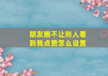 朋友圈不让别人看到我点赞怎么设置