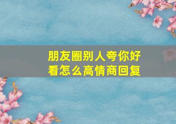 朋友圈别人夸你好看怎么高情商回复