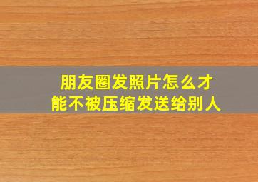 朋友圈发照片怎么才能不被压缩发送给别人