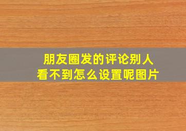 朋友圈发的评论别人看不到怎么设置呢图片