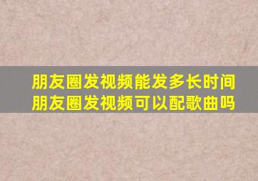 朋友圈发视频能发多长时间朋友圈发视频可以配歌曲吗