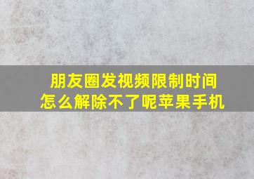 朋友圈发视频限制时间怎么解除不了呢苹果手机